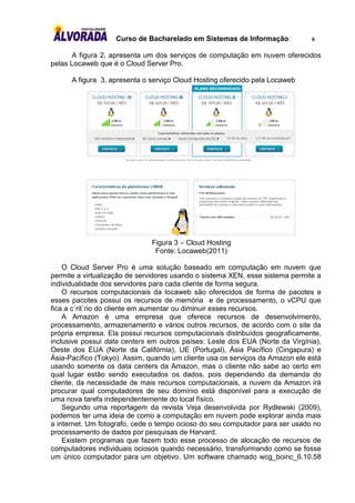 Curso de Bacharelado em Sistemas de Informação              6

       A figura 2, apresenta um dos serviços de computação em nuvem oferecidos
pelas Locaweb que é o Cloud Server Pro.

      A figura 3, apresenta o serviço Cloud Hosting oferecido pela Locaweb




                              Figura 3 – Cloud Hosting
                               Fonte: Locaweb(2011)

    O Cloud Server Pro é uma solução baseado em computação em nuvem que
permite a virtualização de servidores usando o sistema XEN, esse sistema permite a
individualidade dos servidores para cada cliente de forma segura.
    O recursos computacionais da locaweb são oferecidos de forma de pacotes e
esses pacotes possui os recursos de memória e de processamento, o vCPU que
fica a c´rit´rio do cliente em aumentar ou diminuir esses recursos.
    A Amazon é uma empresa que oferece recursos de desenvolvimento,
processamento, armazenamento e vários outros recursos, de acordo com o site da
própria empresa. Ela possui recursos computacionais distribuídos geograficamente,
inclusive possui data centers em outros países: Leste dos EUA (Norte da Virgínia),
Oeste dos EUA (Norte da Califórnia), UE (Portugal), Ásia Pacífico (Cingapura) e
Ásia-Pacífico (Tokyo). Assim, quando um cliente usa os serviços da Amazon ele está
usando somente os data centers da Amazon, mas o cliente não sabe ao certo em
qual lugar estão sendo executados os dados, pois dependendo da demanda do
cliente, da necessidade de mais recursos computacionais, a nuvem da Amazon irá
procurar qual computadores de seu domínio está disponível para a execução de
uma nova tarefa independentemente do local físico.
    Segundo uma reportagem da revista Veja desenvolvida por Rydlewski (2009),
podemos ter uma ideia de como a computação em nuvem pode explorar ainda mais
a internet. Um fotografo, cede o tempo ocioso do seu computador para ser usado no
processamento de dados por pesquisas de Harvard.
    Existem programas que fazem todo esse processo de alocação de recursos de
computadores individuais ociosos quando necessário, transformando como se fosse
um único computador para um objetivo. Um software chamado wcg_boinc_6.10.58
 