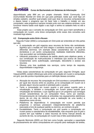 Curso de Bacharelado em Sistemas de Informação              7

disponibilizado pela IBM em um projeto chamado, World Community Grid
(Comunidade Mundial em Grid) em que para participar, basta que você faça um
simples cadastro, escolher qual projeto você quer doar os recursos computacionais
e depois baixar o programa que irá fazer todo o trabalho e instalar em seu
computador, este programa é sempre iniciado junto com seu sistema windows, e pra
funcionar mesmo basta você digitar o seu login e senha no cadastro feito no site e
pronto.
     Esse projeto usa o conceito de computação em Grid, que é bem semelhante a
computação em nuvem, uma breve comparação entre esses dois conceitos será
mostrado logo abaixo.

4.3  Comparação entre Grid e Nuvem
   Segundo Foster (2002) a computação em Grid pode ser entendida em três partes
que são:
    A computação em grid organiza seus recursos de forma não centralizada.
      Significa que o modelo em Grid integra e coordena recursos e usuários de
      diferentes domínios. Um exemplo dessa característica são os usuários
      domésticos e um centro computacional, realidades totalmente diferentes,
      mas que podem ser controladas pela Grid.
    Utilizando protocolos e interfaces de padrão aberto para objetivos gerais, a
      sua constituição de multi-protocolos e interfaces que acerca de assuntos
      fundamentais como autenticação, autorização, descoberta e acesso aos
      recursos.
    Oferece uma boa qualidade nos serviços, como tempo de resposta,
      disponibilidade e segurança.

   Vistas essas características da computação em grid, segundo Chirigate, apud
Vaquero(2009), existem diferenças sutis entre computação em nuvem e computação
em grid, que são pontos importantes para um definição desses conceitos:

         Alocação de recursos: Na computação em Grid acontece o compartilhamento
          por igual dos recurso entre os usuários, já na computação em nuvem só é
          alocado algum recurso quando é solicitado pelo o usuário.
         Tanto a computação em nuvem quanto o grid possui suporte para a
          virtualização, e também a computação em nuvem possui suporte para
          virtualização de hardware, o que significa que é um programa que consegue
          simular características de um computador físico, como por exemplo,
          firmware(conjunto de instruções já embutidas nos equipamentos eletrônicos
          dentro de um chip de memória, para a realização de uma tarefa.) e
          dispositivos como cd-rom.
         Plataforma de dependência: A computação em nuvem permite que
          programas e serviços processem independentemente da plataforma
          executada e livre de qualquer padrão ou domínio, ao contrario do grid.
         Escalabilidade: Tanto a computação em grid quanto a computação em
          nuvem possui a característica da escalabilidade, mas enquanto que no grid o
          usuário tem que habilitar a estes recursos de forma manual através do
          aumento de nós, na computação em nuvem isso é feito automaticamente.

    Segundo Morimoto (2005) um Grid tem como função, aproveitar a capacidade
de processamento de vários computadores em conjunto para realização de tarefas,
 