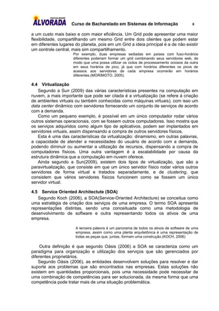 Curso de Bacharelado em Sistemas de Informação                      8

a um custo mais baixo e com maior eficiência. Um Grid pode apresentar uma maior
flexibilidade, compartilhando um mesmo Grid entre dois clientes que podem estar
em diferentes lugares do planeta, pois em um Grid a ideia principal é a de não existir
um controle central, mais sim compartilhamento.
                     Por exemplo, duas empresas sediadas em países com fuso-horários
                     diferentes poderiam formar um grid combinando seus servidores web, de
                     modo que uma possa utilizar os ciclos de processamento ociosos da outra
                     em seus horários de pico, já que com horários diferentes os picos de
                     acessos aos servidores de cada empresa ocorrerão em horários
                     diferentes.(MORIMOTO, 2005).

4.4   Virtualização
   Segundo a Sun (2009) das várias características presentes na computação em
nuvem, a mais importante que pode ser citada é a virtualização (se refere à criação
de ambientes virtuais ou também conhecidas como máquinas virtuais), com isso um
data center dinâmico com servidores fornecendo um conjunto de serviços de acordo
com a demanda.
   Como um pequeno exemplo, é possível em um único computador rodar vários
outros sistemas operacionais, com se fossem outros computadores. Isso mostra que
os serviços adquiridos como algum tipo de aplicativos, podem ser implantados em
servidores virtuais, assim dispensando a compra de outros servidores físicos.
   Esta é uma das características da virtualização: dinamismo, em outras palavras,
a capacidade de atender a necessidades do usuário de acordo com a demanda,
podendo diminuir ou aumentar a utilização de recursos, dispensando a compra de
computadores físicos. Uma outra vantagem é a escalabilidade por causa da
estrutura dinâmica que a computação em nuvem oferece.
   Ainda segundo a Sun(2009), existem dois tipos de virtualização, que são a
paravirtualização, que consiste em que um único servidor físico rodar vários outros
servidores de forma virtual e tratados separadamente, e de clustering, que
consistem que vários servidores físicos funcionem como se fossem um único
servidor virtual.

4.5  Service Oriented Architectute (SOA)
   Segundo Koch (2006), a SOA(Service-Oriented Architecture) se conceitua como
uma estratégia de criação dos serviços de uma empresa. O termo SOA apresenta
representações distintas, sendo uma conceituada como uma metodologia de
desenvolvimento de software e outra representando todos os ativos de uma
empresa.

                      A terceira palavra é um panorama de todos os ativos de software de uma
                      empresa, assim como uma planta arquitetônica é uma representação de
                      todas as peças que, juntas, formam uma construção.(KOCH, 2006)

    Outra definição é que segundo Oásis (2006) a SOA se caracteriza como um
paradigma para organização e utilização dos serviços que são gerenciados por
diferentes proprietários.
    Segundo Oásis (2006), as entidades desenvolvem soluções para resolver e dar
suporte aos problemas que são encontrados nas empresas. Estas soluções não
existem em quantidades proporcionais, pois uma necessidade pode necessitar de
uma combinação de competências para ser solucionada, da mesma forma que uma
competência pode tratar mais de uma situação problemática.
 