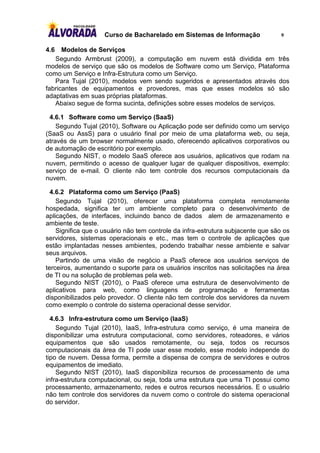 Curso de Bacharelado em Sistemas de Informação                9

4.6   Modelos de Serviços
   Segundo Armbrust (2009), a computação em nuvem está dividida em três
modelos de serviço que são os modelos de Software como um Serviço, Plataforma
como um Serviço e Infra-Estrutura como um Serviço.
   Para Tujal (2010), modelos vem sendo sugeridos e apresentados através dos
fabricantes de equipamentos e provedores, mas que esses modelos só são
adaptativas em suas próprias plataformas.
   Abaixo segue de forma sucinta, definições sobre esses modelos de serviços.

 4.6.1 Software como um Serviço (SaaS)
    Segundo Tujal (2010), Software ou Aplicação pode ser definido como um serviço
(SaaS ou AssS) para o usuário final por meio de uma plataforma web, ou seja,
através de um browser normalmente usado, oferecendo aplicativos corporativos ou
de automação de escritório por exemplo.
    Segundo NIST, o modelo SaaS oferece aos usuários, aplicativos que rodam na
nuvem, permitindo o acesso de qualquer lugar de qualquer dispositivos, exemplo:
serviço de e-mail. O cliente não tem controle dos recursos computacionais da
nuvem.

  4.6.2 Plataforma como um Serviço (PaaS)
    Segundo Tujal (2010), oferecer uma plataforma completa remotamente
hospedada, significa ter um ambiente completo para o desenvolvimento de
aplicações, de interfaces, incluindo banco de dados alem de armazenamento e
ambiente de teste.
    Significa que o usuário não tem controle da infra-estrutura subjacente que são os
servidores, sistemas operacionais e etc., mas tem o controle de aplicações que
estão implantadas nesses ambientes, podendo trabalhar nesse ambiente e salvar
seus arquivos.
    Partindo de uma visão de negócio a PaaS oferece aos usuários serviços de
terceiros, aumentando o suporte para os usuários inscritos nas solicitações na área
de TI ou na solução de problemas pela web.
    Segundo NIST (2010), o PaaS oferece uma estrutura de desenvolvimento de
aplicativos para web, como linguagens de programação e ferramentas
disponibilizados pelo provedor. O cliente não tem controle dos servidores da nuvem
como exemplo o controle do sistema operacional desse servidor.

  4.6.3 Infra-estrutura como um Serviço (IaaS)
    Segundo Tujal (2010), IaaS, Infra-estrutura como serviço, é uma maneira de
disponibilizar uma estrutura computacional, como servidores, roteadores, e vários
equipamentos que são usados remotamente, ou seja, todos os recursos
computacionais da área de TI pode usar esse modelo, esse modelo independe do
tipo de nuvem. Dessa forma, permite a dispensa de compra de servidores e outros
equipamentos de imediato.
    Segundo NIST (2010), IaaS disponibiliza recursos de processamento de uma
infra-estrutura computacional, ou seja, toda uma estrutura que uma TI possui como
processamento, armazenamento, redes e outros recursos necessários. E o usuário
não tem controle dos servidores da nuvem como o controle do sistema operacional
do servidor.
 