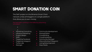 The DeFi project on the Binance Smart Chain
network unites all bloggers on a single platform
that allows you to earn money
We have been working on the following advertising
campaigns:
● Marketing Consulting
● Influence Marketing
● Project design
● SMM
● Targeting Facebook
● Targeting Instagram
● Twitter ads
● Retarget
● Community development
● Airdrop/Gleam
● Crowdshilling
● Crowdmarketing
● Community Manager
(Discord/twitter/Telegram)
● Listing/Advertisement
● Mass Media
 