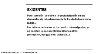 EXIGENTES
Pero, también, se debe a la «profundización de las
demandas de más democracia de los ciudadanos de la
región».
Los latinoamericanos se han vuelto más exigentes, ya
no aceptan lo que aceptaban 10 años atrás
(corrupción, desigualdad, violencia...).
FUENTE: INFORME 2017. LATINOBARÓMETRO
 
