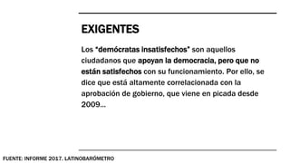 EXIGENTES
Los “demócratas insatisfechos” son aquellos
ciudadanos que apoyan la democracia, pero que no
están satisfechos con su funcionamiento. Por ello, se
dice que está altamente correlacionada con la
aprobación de gobierno, que viene en picada desde
2009...
FUENTE: INFORME 2017. LATINOBARÓMETRO
 
