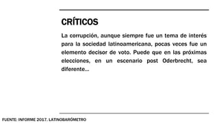 CRÍTICOS
FUENTE: INFORME 2017. LATINOBARÓMETRO
La corrupción, aunque siempre fue un tema de interés
para la sociedad latinoamericana, pocas veces fue un
elemento decisor de voto. Puede que en las próximas
elecciones, en un escenario post Oderbrecht, sea
diferente...
 