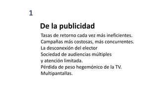 1
De la publicidad
Tasas de retorno cada vez más ineficientes.
Campañas más costosas, más concurrentes.
La desconexión del elector
Sociedad de audiencias múltiples
y atención limitada.
Pérdida de peso hegemónico de la TV.
Multipantallas.
 