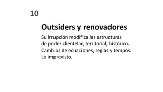 10
Outsiders y renovadores
Su irrupción modifica las estructuras
de poder clientelar, territorial, histórico.
Cambios de ecuaciones, reglas y tempos.
Lo imprevisto.
 