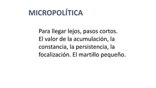 MICROPOLÍTICA
Para llegar lejos, pasos cortos.
El valor de la acumulación, la
constancia, la persistencia, la
focalización. El martillo pequeño.
 