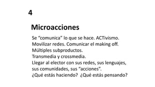 4
Microacciones
Se “comunica” lo que se hace. ACTivismo.
Movilizar redes. Comunicar el making off.
Múltiples subproductos.
Transmedia y crossmedia.
Llegar al elector con sus redes, sus lenguajes,
sus comunidades, sus “acciones”.
¿Qué estás haciendo? ¿Qué estás pensando?
 
