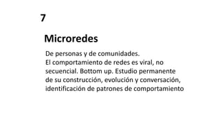 7
Microredes
De personas y de comunidades.
El comportamiento de redes es viral, no
secuencial. Bottom up. Estudio permanente
de su construcción, evolución y conversación,
identificación de patrones de comportamiento
 