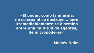 «El poder, como la energía,
no se crea ni se destruye… pero
irremediablemente se disemina
entre una multitud de agentes,
de micropoderes»
Moisés Naím
 