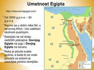 *Od 3500 g.p.n.e – 30
g.p.n.e
*Razvio se u dolini reke Nil, u
severnoj Africi, i bio zaštićen
okolnom pustinjom.
*Sastojao se od dveju
različitih pokrajina: Gornjeg
Egipta na jugu i Donjeg
Egipta na severu.
*Reka je plavila svake
godine, a kada bi se voda
povukla za sobom je
ostavljala plodno zemljište.
https://discoveringegypt.com/
Umetnost Egipta
 