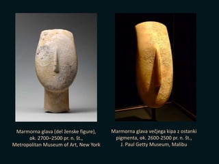 Marmorna glava (del ženske figure),
ok. 2700–2500 pr. n. št.,
Metropolitan Museum of Art, New York
Marmorna glava večjega kipa z ostanki
pigmenta, ok. 2600-2500 pr. n. št.,
J. Paul Getty Museum, Malibu
 