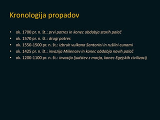 • ok. 1700 pr. n. št.: prvi potres in konec obdobja starih palač
• ok. 1570 pr. n. št.: drugi potres
• ok. 1550-1500 pr. n. št.: izbruh vulkana Santorini in rušilni cunami
• ok. 1425 pr. n. št.: invazija Mikencev in konec obdobja novih palač
• ok. 1200-1100 pr. n. št.: invazija ljudstev z morja, konec Egejskih civilizacij
Kronologija propadov
 