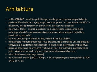 Arhitektura
• velike PALAČE - središče političnega, verskega in gospodarskega življenja
• prebivališča vladarja in njegovega dvora ter prava ''urbanizirana središča'' z
bivalnimi, gospodarskimi in obrtniškimi prostori ter skladišči
• nepravilni tlorisi - manjši prostori v več nadstropjih okrog osrednjega
odprtega dvorišča, posamezne dvorane povezujejo prepleti hodnikov,
predhodov, stopnišč
• barvita dekoracija – stenske slike, reliefi, kamnite plošče…
• ni teženj po monumentalnosti; niso grajene, da bi naredile vtis na gledalca,
temveč da bi zadostile ekonomskim in bivanjskim potrebam prebivalstva
• izjemna gradbena naprednost: tlakovane poti, kanalizacija, prezračevalni
jaški, akvedukti za vodo z gora, cisterne za zbiranje deževnice…
• niso obzidane (varna lega otoka)
• na ruševinah starih (1900-1700 pr. n. št.) so postavljene nove palače (1700-
1450 pr. n. št.)
 
