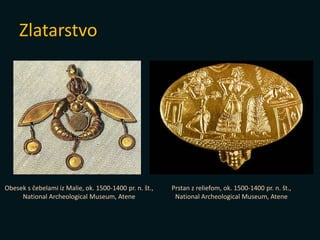 Zlatarstvo
Prstan z reliefom, ok. 1500-1400 pr. n. št.,
National Archeological Museum, Atene
Obesek s čebelami iz Malie, ok. 1500-1400 pr. n. št.,
National Archeological Museum, Atene
 