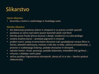 Slikarstvo
Vazno slikarstvo
• keramika z motivi iz rastlinskega in živalskega sveta
Stensko slikarstvo
• kot dekoracija prostorov (stene in stropovi) in za prenos verskih sporočil
• poslikave se začno nad ozkim pasom kamnitih plošč nad tlemi
• tehnika prave freske (fresco buono) z detajli, izvedenimi na suho podlago
• izredno živahne barve – zemeljski pigmenti in minerali
• profani motivi: poleg ornamentalne okrasitve tudi upodabljanje narave (flore in
favne), atletskih tekmovanj, motivov z biki (lov na bike, njihovo preskakovanje…),
prizorov iz vsakdanjega življenja, podobe dvorjanov in dvorjank…
• sakralni motivi: rituali, procesije, podobe božanstev, mitoloških bitij (grifoni) …
• vrhunec v obdobju novih palač
• večina poslikav fragmentarno ohranjenih, skoraj nič ni in situ – številni poskusi
rekonstrukcij
 