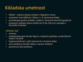 Kikladska umetnost
• Kikladi - majhna skupina otokov v Egejskem morju
• umetnost med 2600 do 1100 pr. n. št. (bronasta doba)
• prevladujejo grobni pridatki, najdeni v skromnih kamnitih grobovih
• predvsem podobe idolov (velike od 15 do 150 cm), posodje iz
keramike in kovine
Kikladski idoli
• marmor
• predstavljajo golo žensko figuro v stoječem položaju s prekrižanimi
rokami na prsih
• boginja plodnosti, motiv poznan že iz kamene dobe
• prve skulpture ženskih aktov v naravni velikosti
• površina je bila poslikana
 