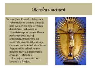 Otonska umetnost
Na temeljima Franačke države u X
veku uzdiže se otonska dinastija
koja svoja svoju moć učvršćuje
dinastičkim brakovima sa
vizantiskom princezama. Ovom
periodu pripada razvoj
arhitekture, predmetima od
slonovače i najpoznatije delo je
Geronov krst iz katedrale u Kelnu.
Preromanička arhitektura se
posebno razvija i najpoznatija
crkva je S. Mihaila u
Hildeshajmu, manastir Lorš,
katedrala u Špajeru.
 