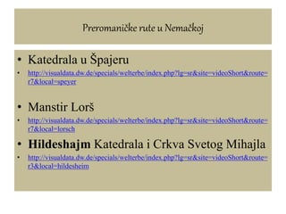 Preromaničke rute u Nemačkoj
• Katedrala u Špajeru
• http://visualdata.dw.de/specials/welterbe/index.php?lg=sr&site=videoShort&route=
r7&local=speyer
• Manstir Lorš
• http://visualdata.dw.de/specials/welterbe/index.php?lg=sr&site=videoShort&route=
r7&local=lorsch
• Hildeshajm Katedrala i Crkva Svetog Mihajla
• http://visualdata.dw.de/specials/welterbe/index.php?lg=sr&site=videoShort&route=
r3&local=hildesheim
 