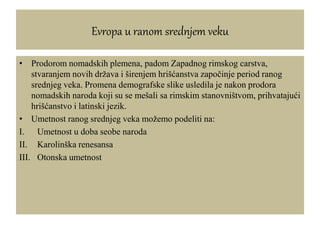 Evropa u ranom srednjem veku
• Prodorom nomadskih plemena, padom Zapadnog rimskog carstva,
stvaranjem novih država i širenjem hrišćanstva započinje period ranog
srednjeg veka. Promena demografske slike usledila je nakon prodora
nomadskih naroda koji su se mešali sa rimskim stanovništvom, prihvatajući
hrišćanstvo i latinski jezik.
• Umetnost ranog srednjeg veka možemo podeliti na:
I. Umetnost u doba seobe naroda
II. Karolinška renesansa
III. Otonska umetnost
 