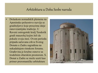 Arhitektura u Doba Seobe naroda
• Dolaskom nomadskih plemena na
Apeninsko poluostrvo razvija se
graditeljstvo koje preuzima ideje
ranovizantijske tradicije. U
Raveni ostrogotski kralj Teodorik
gradi mauzolej kojim želi da
pokaže svoju moć. Ovom periodu
pripada sačuvana crkva Svetog
Donata u Zadru sagrađena na
nekadašnjem rimskom forumu.
Građevina je kružne osnove sa
trodelnim oltarskim prostorom. S.
Donat u Zadru se može uzeti kao
primer preromaničke arhitekture
 