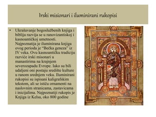 Irski misionari i iluminirani rukopisi
• Ukrašavanje bogoslužbenih knjiga i
biblija razvija se u ranovizantiskoj i
kasnoantičkoj umetnosti.
Najpoznatija je iluminirana knjiga
ovog perioda je “Bečka geneza” iz
IV veka. Ovu kasnoantičku tradiciju
razviće irski misonari u
manastirima na krajnjem
severozapadu Evrope. Iako su bili
udaljeni oni postaju središte kulture
u ranom srednjem veku. Iluminirani
rukopisi su ispisani kaligrafskim
tekstom, ali se ističu ornamenti na
naslovnim stranicama, zastavicama
i inicijalima. Najpoznatiji rukopis je
Knjiga iz Kelsa, oko 800 godine
 