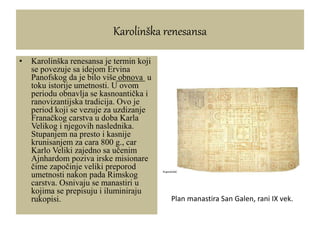 Karolinška renesansa
• Karolinška renesansa je termin koji
se povezuje sa idejom Ervina
Panofskog da je bilo više obnova u
toku istorije umetnosti. U ovom
periodu obnavlja se kasnoantička i
ranovizantijska tradicija. Ovo je
period koji se vezuje za uzdizanje
Franačkog carstva u doba Karla
Velikog i njegovih naslednika.
Stupanjem na presto i kasnije
krunisanjem za cara 800 g., car
Karlo Veliki zajedno sa učenim
Ajnhardom poziva irske misionare
čime započinje veliki preporod
umetnosti nakon pada Rimskog
carstva. Osnivaju se manastiri u
kojima se prepisuju i iluminiraju
rukopisi. Plan manastira San Galen, rani IX vek.
 