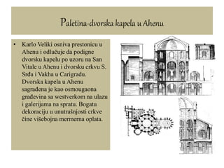• Karlo Veliki osniva prestonicu u
Ahenu i odlučuje da podigne
dvorsku kapelu po uzoru na San
Vitale u Ahenu i dvorsku crkvu S.
Srđa i Vakha u Carigradu.
Dvorska kapela u Ahenu
sagrađena je kao osmougaona
građevina sa westverkom na ulazu
i galerijama na spratu. Bogatu
dekoraciju u unutrašnjosti crkve
čine višebojna mermerna oplata.
Paletina-dvorska kapela u Ahenu
 