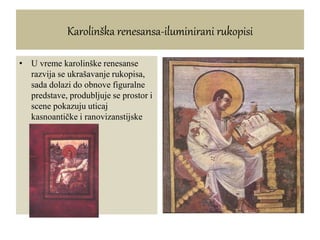 Karolinška renesansa-iluminirani rukopisi
• U vreme karolinške renesanse
razvija se ukrašavanje rukopisa,
sada dolazi do obnove figuralne
predstave, produbljuje se prostor i
scene pokazuju uticaj
kasnoantičke i ranovizanstijske
tradicije
 