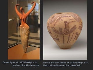 Ženska figura, ok. 3500-3400 pr. n. št.,
terakota, Brooklyn Museum
Lonec z motivom čolnov, ok. 3450–3300 pr. n. št.,
Metropolitan Museum of Art, New York
 