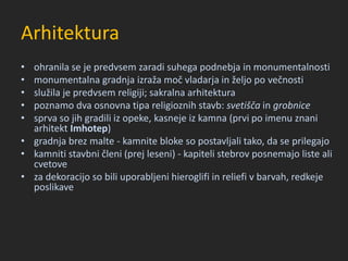 Arhitektura
• ohranila se je predvsem zaradi suhega podnebja in monumentalnosti
• monumentalna gradnja izraža moč vladarja in željo po večnosti
• služila je predvsem religiji; sakralna arhitektura
• poznamo dva osnovna tipa religioznih stavb: svetišča in grobnice
• sprva so jih gradili iz opeke, kasneje iz kamna (prvi po imenu znani
arhitekt Imhotep)
• gradnja brez malte - kamnite bloke so postavljali tako, da se prilegajo
• kamniti stavbni členi (prej leseni) - kapiteli stebrov posnemajo liste ali
cvetove
• za dekoracijo so bili uporabljeni hieroglifi in reliefi v barvah, redkeje
poslikave
 