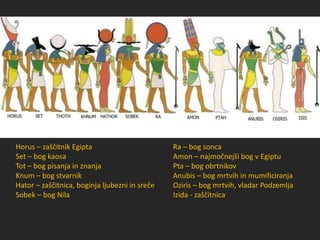 Horus – zaščitnik Egipta
Set – bog kaosa
Tot – bog pisanja in znanja
Knum – bog stvarnik
Hator – zaščitnica, boginja ljubezni in sreče
Sobek – bog Nila
Ra – bog sonca
Amon – najmočnejši bog v Egiptu
Pta – bog obrtnikov
Anubis – bog mrtvih in mumificiranja
Oziris – bog mrtvih, vladar Podzemlja
Izida - zaščitnica
 
