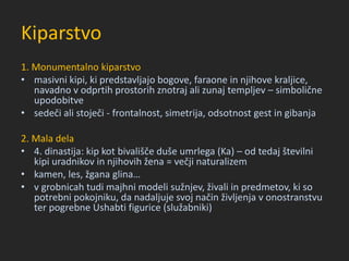 Kiparstvo
1. Monumentalno kiparstvo
• masivni kipi, ki predstavljajo bogove, faraone in njihove kraljice,
navadno v odprtih prostorih znotraj ali zunaj templjev – simbolične
upodobitve
• sedeči ali stoječi - frontalnost, simetrija, odsotnost gest in gibanja
2. Mala dela
• 4. dinastija: kip kot bivališče duše umrlega (Ka) – od tedaj številni
kipi uradnikov in njihovih žena = večji naturalizem
• kamen, les, žgana glina…
• v grobnicah tudi majhni modeli sužnjev, živali in predmetov, ki so
potrebni pokojniku, da nadaljuje svoj način življenja v onostranstvu
ter pogrebne Ushabti figurice (služabniki)
 
