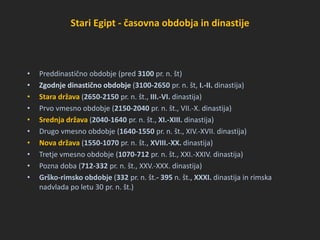 Stari Egipt - časovna obdobja in dinastije
• Preddinastično obdobje (pred 3100 pr. n. št)
• Zgodnje dinastično obdobje (3100-2650 pr. n. št, I.-II. dinastija)
• Stara država (2650-2150 pr. n. št., III.-VI. dinastija)
• Prvo vmesno obdobje (2150-2040 pr. n. št., VII.-X. dinastija)
• Srednja država (2040-1640 pr. n. št., XI.-XIII. dinastija)
• Drugo vmesno obdobje (1640-1550 pr. n. št., XIV.-XVII. dinastija)
• Nova država (1550-1070 pr. n. št., XVIII.-XX. dinastija)
• Tretje vmesno obdobje (1070-712 pr. n. št., XXI.-XXIV. dinastija)
• Pozna doba (712-332 pr. n. št., XXV.-XXX. dinastija)
• Grško-rimsko obdobje (332 pr. n. št.- 395 n. št., XXXI. dinastija in rimska
nadvlada po letu 30 pr. n. št.)
 