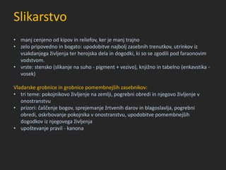 Slikarstvo
• manj cenjeno od kipov in reliefov, ker je manj trajno
• zelo pripovedno in bogato: upodobitve najbolj zasebnih trenutkov, utrinkov iz
vsakdanjega življenja ter herojska dela in dogodki, ki so se zgodili pod faraonovim
vodstvom.
• vrste: stensko (slikanje na suho - pigment + vezivo), knjižno in tabelno (enkavstika -
vosek)
Vladarske grobnice in grobnice pomembnejših zasebnikov:
• tri teme: pokojnikovo življenje na zemlji, pogrebni obredi in njegovo življenje v
onostranstvu
• prizori: čaščenje bogov, sprejemanje žrtvenih darov in blagoslavlja, pogrebni
obredi, oskrbovanje pokojnika v onostranstvu, upodobitve pomembnejših
dogodkov iz njegovega življenja
• upoštevanje pravil - kanona
 
