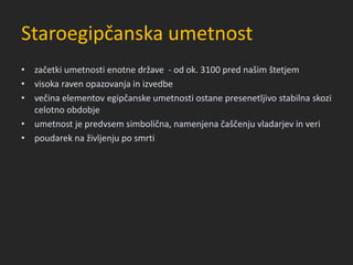 Staroegipčanska umetnost
• začetki umetnosti enotne države - od ok. 3100 pred našim štetjem
• visoka raven opazovanja in izvedbe
• večina elementov egipčanske umetnosti ostane presenetljivo stabilna skozi
celotno obdobje
• umetnost je predvsem simbolična, namenjena čaščenju vladarjev in veri
• poudarek na življenju po smrti
 