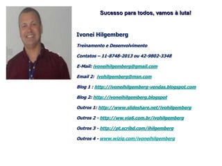 Sucesso para todos, vamos à luta!


Ivonei Hilgemberg
Treinamento e Desenvolvimento

Contatos – 11-8748-2013 ou 42-9802-3348

E-Mail: ivoneihilgemberg@gmail.com

Email 2: ivohilgemberg@msn.com

Blog 1 : http://ivoneihilgemberg-vendas.blogspot.com

Blog 2: http://ivoneihilgemberg.blogspot

Outros 1: http://www.slideshare.net/ivohilgemberg

Outros 2 - http://ww.via6.com.br/ivohilgemberg

Outros 3 - http://pt.scribd.com/ihilgemberg

Outros 4 - www.wiziq.com/ivoneihilgemberg
 