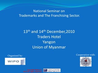 National Seminar on  Trademarks and The Franchising Sector. 13th and 14th December,2010 Traders Hotel Yangon Union of Myanmar Cooperation with: Organized by: Copyright Notice ©  2010 All rights reserved 