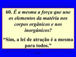 60. É a mesma a força que une
os elementos da matéria nos
corpos orgânicos e nos
inorgânicos?
“Sim, a lei de atração é a mesma
para todos.”
17Um Fluido
 