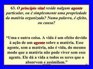 63. O princípio vitalprincípio vital reside nalgum agenteagente
particular, ou é simplesmente uma propriedade
da matéria organizada? Numa palavra, é efeito,
ou causa?
“Uma e outra coisa. A vida é um efeito devido
à ação de um agenteagente sobre a matéria. Esse
agente, sem a matéria, não é vida, do mesmo
modo que a matéria não pode viver sem esse
agente. Ele dá a vida a todos os seres que o
absorvem e assimilam.” 20Um Fluido
 