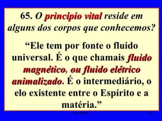 65. O princípio vitalprincípio vital reside em
alguns dos corpos que conhecemos?
“Ele tem por fonte o fluido
universal. É o que chamais fluidofluido
magnéticomagnético, ou fluido elétricoou fluido elétrico
animalizadoanimalizado. É o intermediário, o
elo existente entre o Espírito e a
matéria.”
21Um Fluido
 