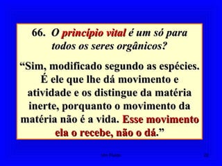 66.66. OO princípio vitalprincípio vital é um só paraé um só para
todos os seres orgânicos?todos os seres orgânicos?
““Sim, modificado segundo as espécies.Sim, modificado segundo as espécies.
É ele que lhe dá movimento eÉ ele que lhe dá movimento e
atividade e os distingue da matériaatividade e os distingue da matéria
inerte, porquanto o movimento dainerte, porquanto o movimento da
matéria não é a vida.matéria não é a vida. Esse movimentoEsse movimento
ela o recebe, não o dáela o recebe, não o dá.”.”
22Um Fluido
 