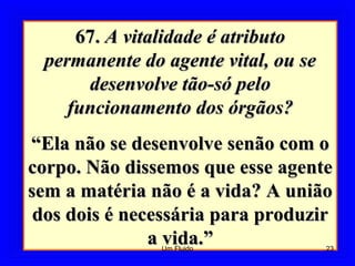 67.67. A vitalidade é atributoA vitalidade é atributo
permanente do agente vital, ou sepermanente do agente vital, ou se
desenvolve tão-só pelodesenvolve tão-só pelo
funcionamento dos órgãos?funcionamento dos órgãos?
““Ela não se desenvolve senão com oEla não se desenvolve senão com o
corpo. Não dissemos que esse agentecorpo. Não dissemos que esse agente
sem a matéria não é a vida? A uniãosem a matéria não é a vida? A união
dos dois é necessária para produzirdos dois é necessária para produzir
a vida.”a vida.” 23Um Fluido
 