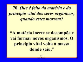 70. Que é feito da matéria e do
princípio vital dos seres orgânicos,
quando estes morrem?
“A matéria inerte se decompõe e
vai formar novos organismos. O
princípio vital volta à massa
donde saiu.”
... 25Um Fluido
 