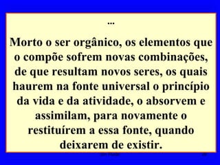 ...
Morto o ser orgânico, os elementos que
o compõe sofrem novas combinações,
de que resultam novos seres, os quais
haurem na fonte universal o princípio
da vida e da atividade, o absorvem e
assimilam, para novamente o
restituírem a essa fonte, quando
deixarem de existir.
26Um Fluido
 