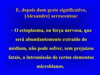E, depois dum gesto significativo,
[Alexandre] acrescentou:
– O ectoplasma, ou força nervosa, que
será abundantemente extraído do
médium, não pode sofrer, sem prejuízos
fatais, a intromissão de certos elementos
microbianos.
29Um Fluido
 