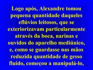 Logo após, Alexandre tomou
pequena quantidade daqueles
eflúvios leitosos, que se
exteriorizavam particularmente
através da boca, narinas e
ouvidos do aparelho mediúnico,
e, como se guardasse nas mãos
reduzida quantidade de gesso
fluido, começou a manipulá-lo, 34Um Fluido
 