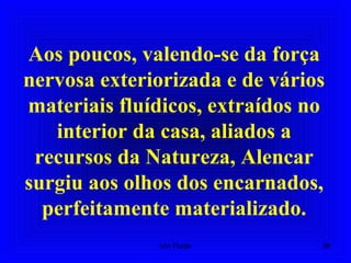 Aos poucos, valendo-se da força
nervosa exteriorizada e de vários
materiais fluídicos, extraídos no
interior da casa, aliados a
recursos da Natureza, Alencar
surgiu aos olhos dos encarnados,
perfeitamente materializado.
38Um Fluido
 