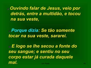 2727 Ouvindo falar de Jesus, veio porOuvindo falar de Jesus, veio por
detrás, entre a multidão, e tocoudetrás, entre a multidão, e tocou
na sua veste,na sua veste,
2828 Porque diziaPorque dizia: Se tão somente: Se tão somente
tocar na sua veste, sararei.tocar na sua veste, sararei.
2929 E logo se lhe secou a fonte doE logo se lhe secou a fonte do
seu sangue; e sentiu no seuseu sangue; e sentiu no seu
corpo estar já curada daquelecorpo estar já curada daquele
mal.mal. 43Um Fluido
 