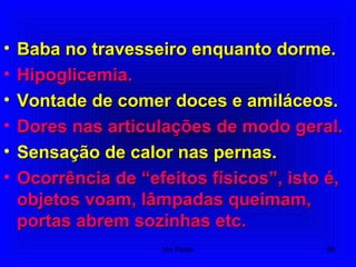 • Baba no travesseiro enquanto dorme.Baba no travesseiro enquanto dorme.
• Hipoglicemia.Hipoglicemia.
• Vontade de comer doces e amiláceos.Vontade de comer doces e amiláceos.
• Dores nas articulações de modo geral.Dores nas articulações de modo geral.
• Sensação de calor nas pernas.Sensação de calor nas pernas.
• Ocorrência de “efeitos físicos”, isto é,Ocorrência de “efeitos físicos”, isto é,
objetos voam, lâmpadas queimam,objetos voam, lâmpadas queimam,
portas abrem sozinhas etc.portas abrem sozinhas etc.
86Um Fluido
 